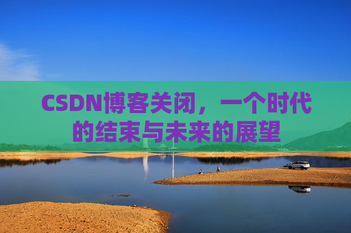 CSDN博客关闭，一个时代的结束与未来的展望